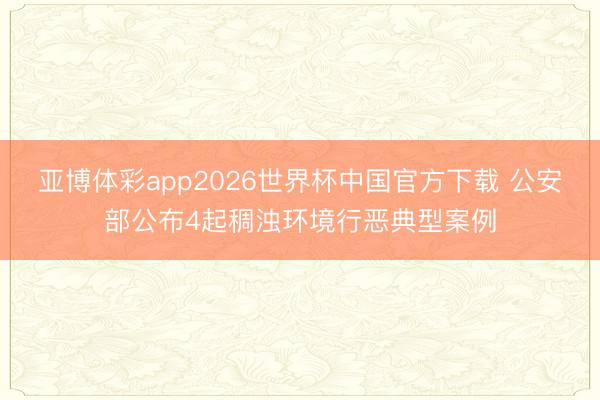 亚博体彩app2026世界杯中国官方下载 公安部公布4起稠浊环境行恶典型案例