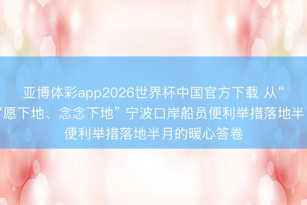 亚博体彩app2026世界杯中国官方下载 从“不敢下地”到“愿下地、念念下地” 宁波口岸船员便利举措落地半月的暖心答卷