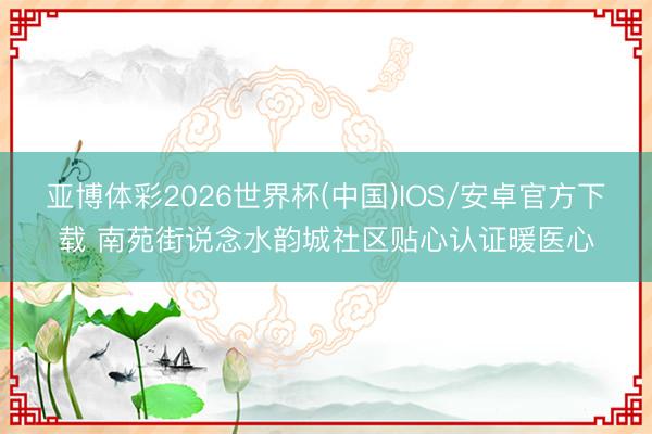 亚博体彩2026世界杯(中国)IOS/安卓官方下载 南苑街说念水韵城社区贴心认证暖医心