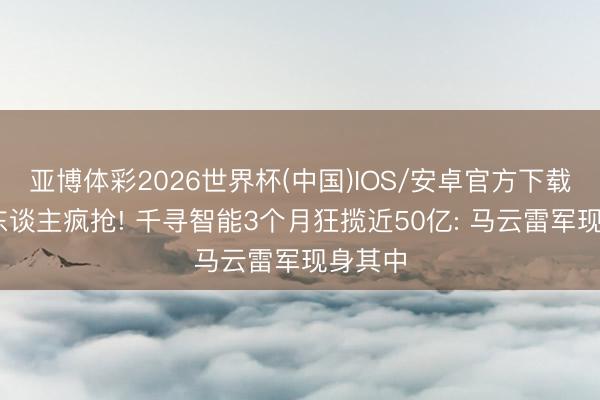 亚博体彩2026世界杯(中国)IOS/安卓官方下载 投资东谈主疯抢! 千寻智能3个月狂揽近50亿: 马云雷军现身其中