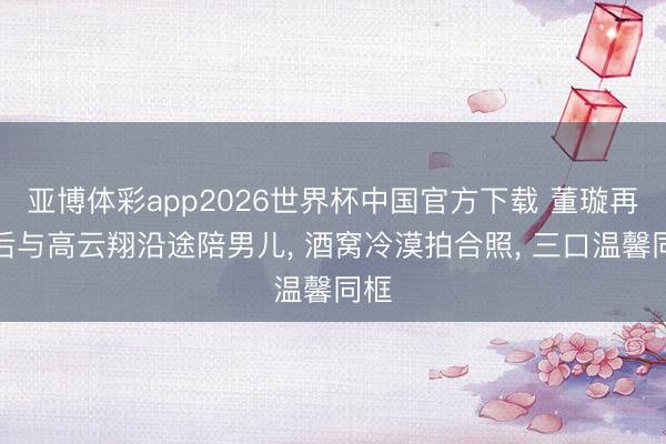 亚博体彩app2026世界杯中国官方下载 董璇再婚后与高云翔沿途陪男儿， 酒窝冷漠拍合照， 三口温馨同框