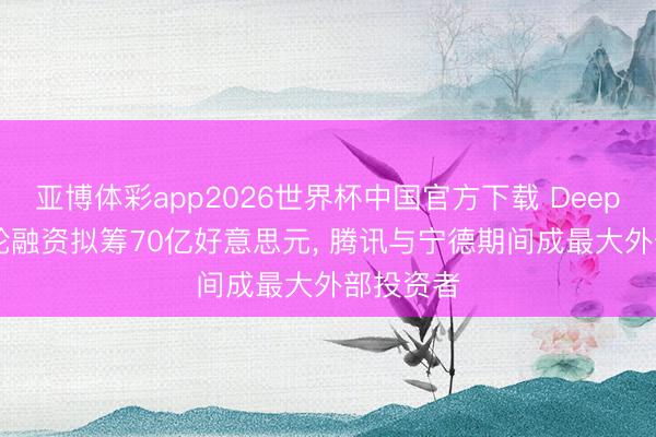 亚博体彩app2026世界杯中国官方下载 DeepSeek首轮融资拟筹70亿好意思元， 腾讯与宁德期间成最大外部投资者