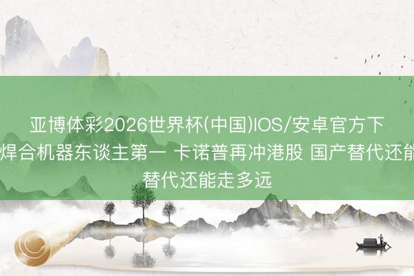 亚博体彩2026世界杯(中国)IOS/安卓官方下载 国产焊合机器东谈主第一 卡诺普再冲港股 国产替代还能走多远