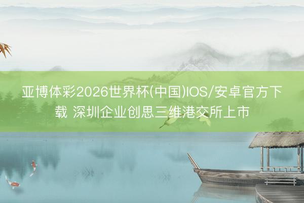 亚博体彩2026世界杯(中国)IOS/安卓官方下载 深圳企业创思三维港交所上市