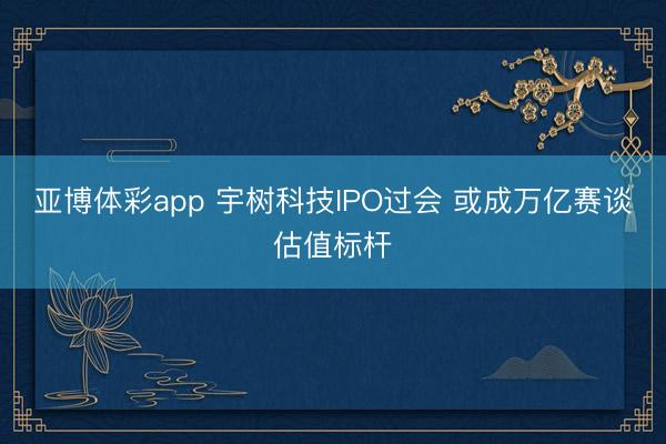 亚博体彩app 宇树科技IPO过会 或成万亿赛谈估值标杆