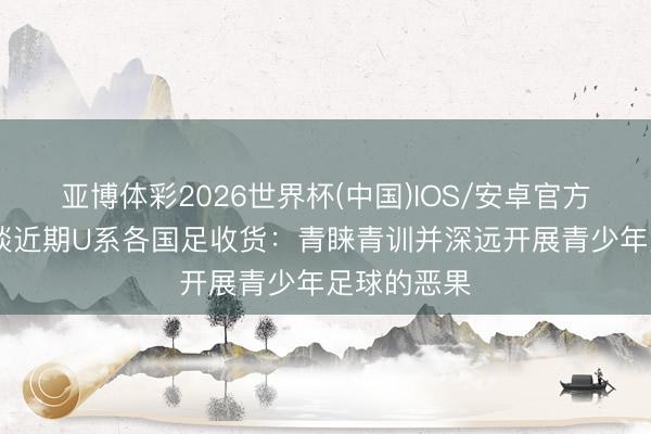 亚博体彩2026世界杯(中国)IOS/安卓官方下载 北青谈近期U系各国足收货:青睐青训并深远开展青少年足球的恶果
