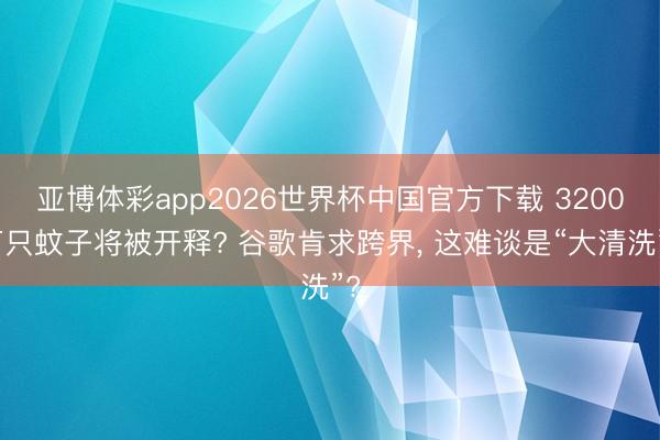亚博体彩app2026世界杯中国官方下载 3200万只蚊子将被开释? 谷歌肯求跨界， 这难谈是“大清洗”?