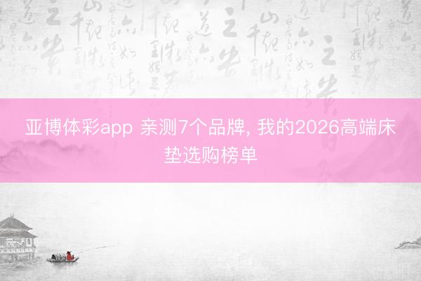 亚博体彩app 亲测7个品牌， 我的2026高端床垫选购榜单