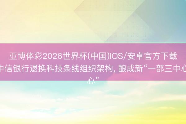 亚博体彩2026世界杯(中国)IOS/安卓官方下载 中信银行退换科技条线组织架构， 酿成新“一部三中心”