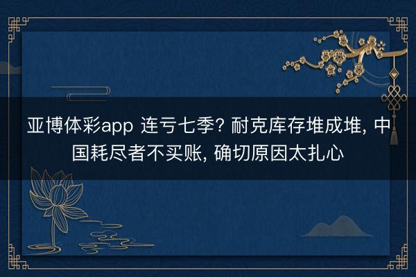 亚博体彩app 连亏七季? 耐克库存堆成堆, 中国耗尽者不买账, 确切原因太扎心