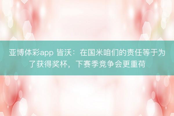 亚博体彩app 皆沃：在国米咱们的责任等于为了获得奖杯，下赛季竞争会更重荷