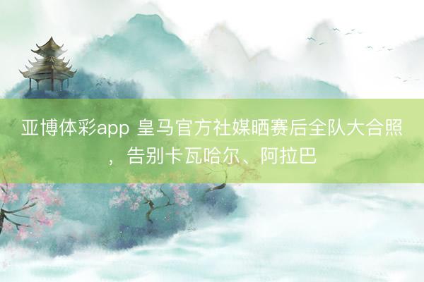 亚博体彩app 皇马官方社媒晒赛后全队大合照，告别卡瓦哈尔、阿拉巴