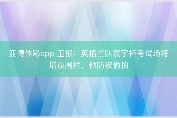 亚博体彩app 卫报：英格兰队寰宇杯考试场将增设围栏，预防被偷拍