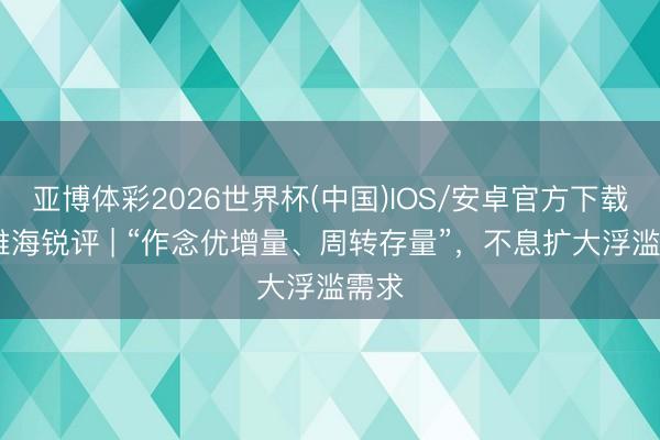 亚博体彩2026世界杯(中国)IOS/安卓官方下载 不雅海锐评 | “作念优增量、周转存量”,不息扩大浮滥需求