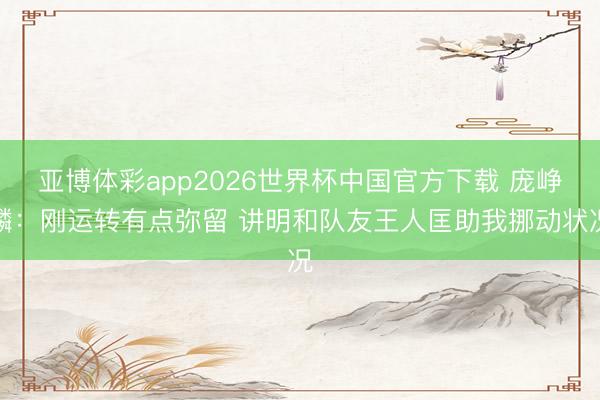 亚博体彩app2026世界杯中国官方下载 庞峥麟：刚运转有点弥留 讲明和队友王人匡助我挪动状况