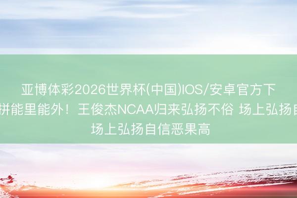亚博体彩2026世界杯(中国)IOS/安卓官方下载 敢打敢拼能里能外！王俊杰NCAA归来弘扬不俗 场上弘扬自信恶果高