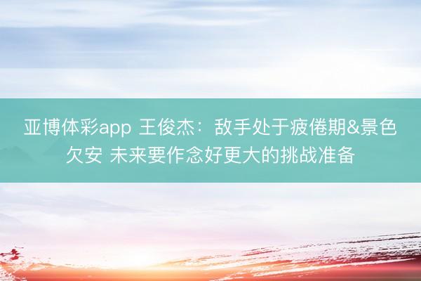 亚博体彩app 王俊杰：敌手处于疲倦期&景色欠安 未来要作念好更大的挑战准备