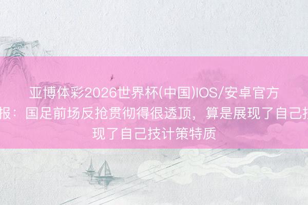 亚博体彩2026世界杯(中国)IOS/安卓官方下载 足球报:国足前场反抢贯彻得很透顶,算是展现了自己技计策特质