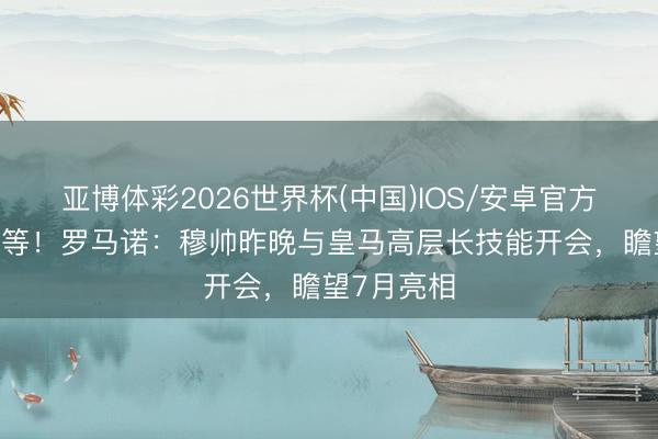 亚博体彩2026世界杯(中国)IOS/安卓官方下载 还得等！罗马诺：穆帅昨晚与皇马高层长技能开会，瞻望7月亮相