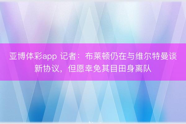 亚博体彩app 记者:布莱顿仍在与维尔特曼谈新协议,但愿幸免其目田身离队