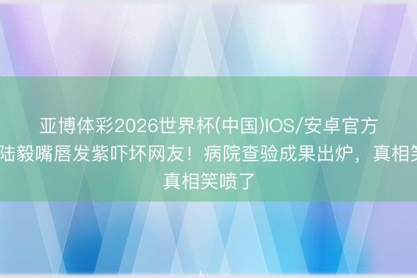 亚博体彩2026世界杯(中国)IOS/安卓官方下载 陆毅嘴唇发紫吓坏网友!病院查验成果出炉,真相笑喷了