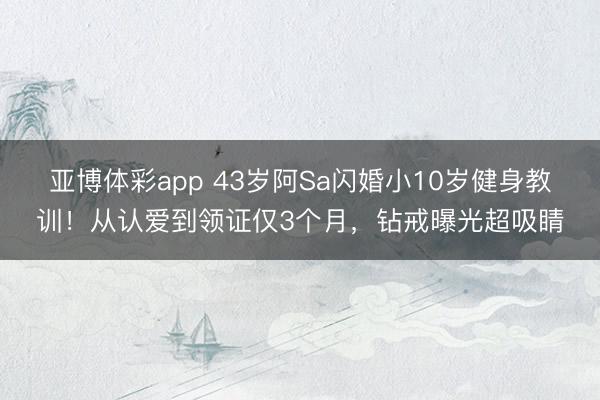 亚博体彩app 43岁阿Sa闪婚小10岁健身教训!从认爱到领证仅3个月,钻戒曝光超吸睛