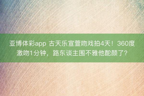 亚博体彩app 古天乐宣萱吻戏拍4天！360度激吻1分钟，路东谈主围不雅他酡颜了？