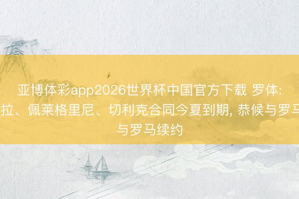 亚博体彩app2026世界杯中国官方下载 罗体: 迪巴拉、佩莱格里尼、切利克合同今夏到期， 恭候与罗马续约