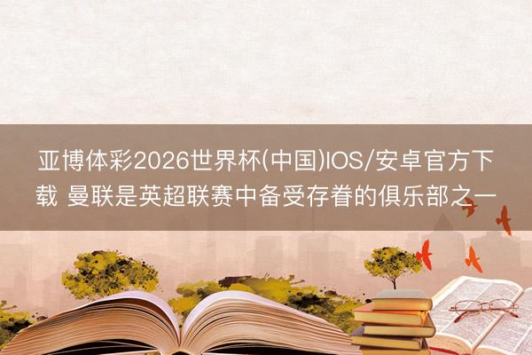 亚博体彩2026世界杯(中国)IOS/安卓官方下载 曼联是英超联赛中备受存眷的俱乐部之一