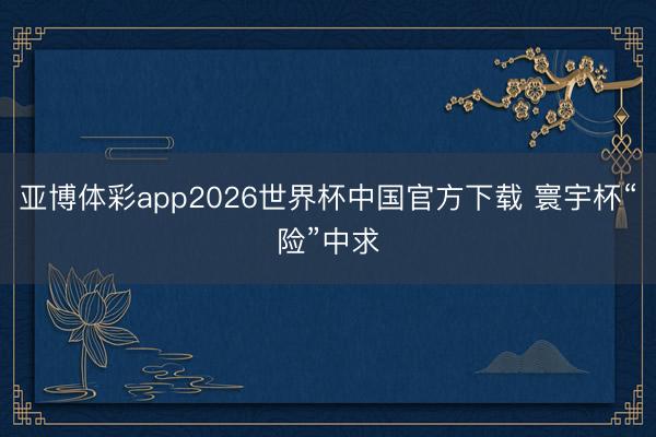 亚博体彩app2026世界杯中国官方下载 寰宇杯“险”中求