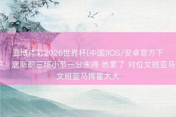 亚博体彩2026世界杯(中国)IOS/安卓官方下载 张卫平：唐斯前三场小节一分未得 他累了 对位文班亚马挥霍太大
