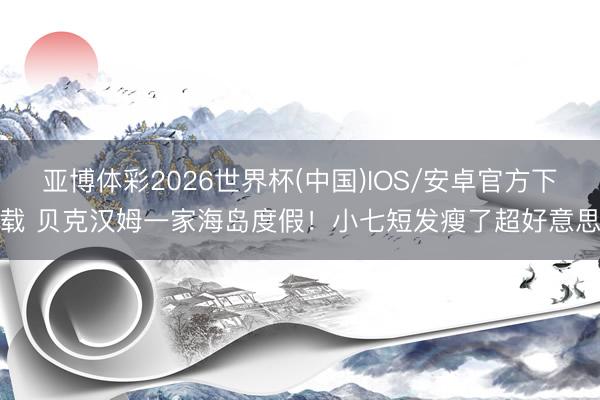 亚博体彩2026世界杯(中国)IOS/安卓官方下载 贝克汉姆一家海岛度假！小七短发瘦了超好意思