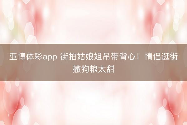 亚博体彩app 街拍姑娘姐吊带背心！情侣逛街撒狗粮太甜