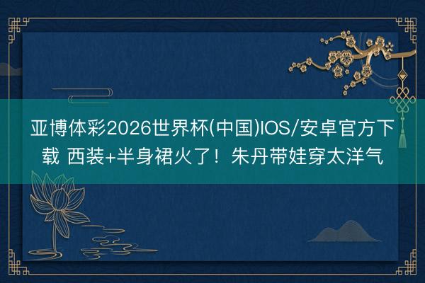 亚博体彩2026世界杯(中国)IOS/安卓官方下载 西装+半身裙火了!朱丹带娃穿太洋气