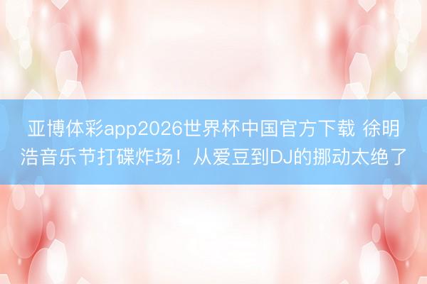 亚博体彩app2026世界杯中国官方下载 徐明浩音乐节打碟炸场!从爱豆到DJ的挪动太绝了