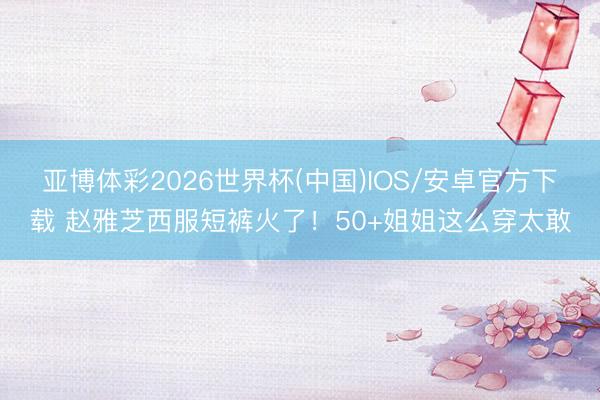 亚博体彩2026世界杯(中国)IOS/安卓官方下载 赵雅芝西服短裤火了！50+姐姐这么穿太敢