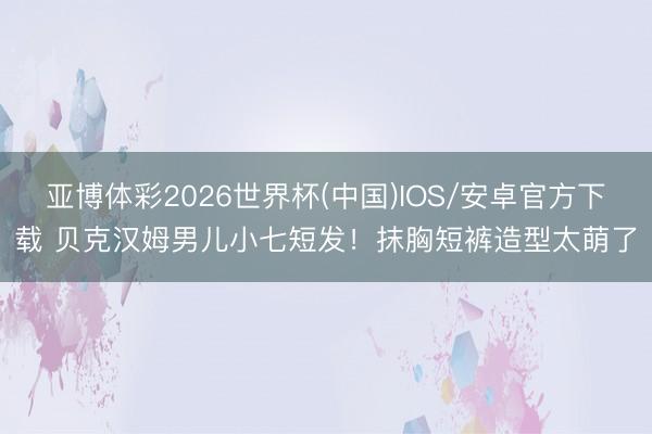 亚博体彩2026世界杯(中国)IOS/安卓官方下载 贝克汉姆男儿小七短发!抹胸短裤造型太萌了