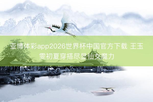 亚博体彩app2026世界杯中国官方下载 王玉雯初夏穿搭尽显仙女魔力