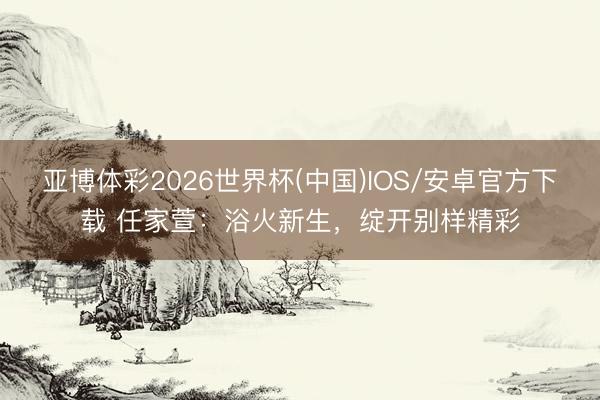 亚博体彩2026世界杯(中国)IOS/安卓官方下载 任家萱：浴火新生，绽开别样精彩