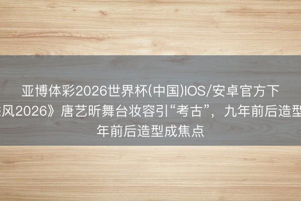 亚博体彩2026世界杯(中国)IOS/安卓官方下载 《乘风2026》唐艺昕舞台妆容引“考古”,九年前后造型成焦点