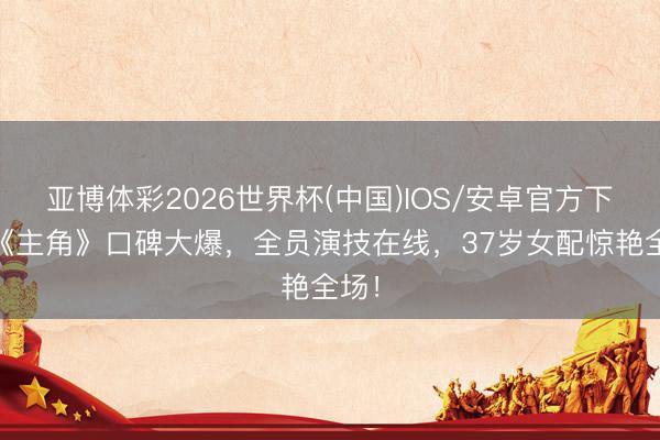 亚博体彩2026世界杯(中国)IOS/安卓官方下载 《主角》口碑大爆,全员演技在线,37岁女配惊艳全场!