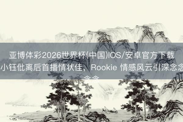 亚博体彩2026世界杯(中国)IOS/安卓官方下载 小钰仳离后首播情状佳，Rookie 情感风云引深念念