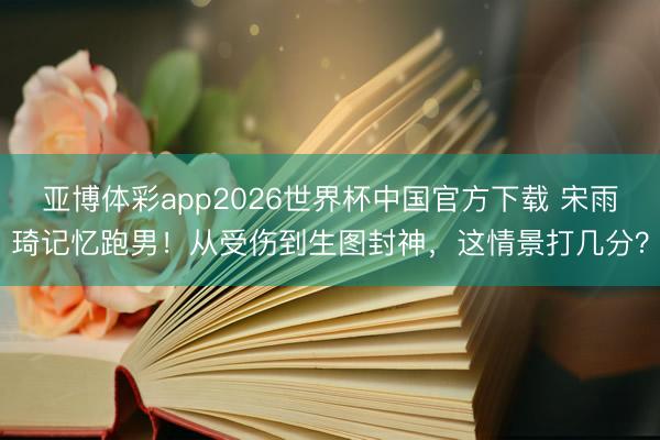 亚博体彩app2026世界杯中国官方下载 宋雨琦记忆跑男！从受伤到生图封神，这情景打几分？