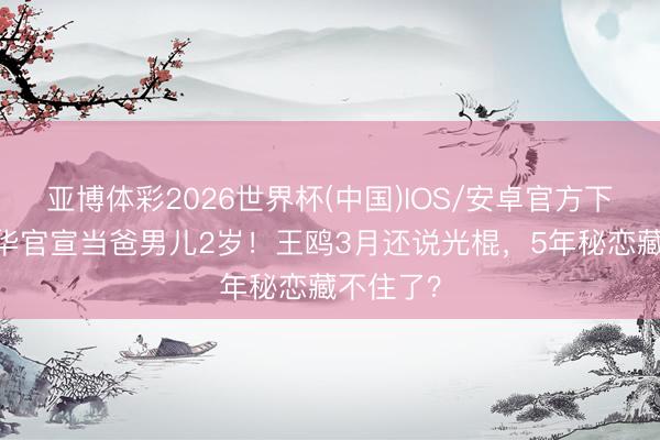 亚博体彩2026世界杯(中国)IOS/安卓官方下载 何九华官宣当爸男儿2岁！王鸥3月还说光棍，5年秘恋藏不住了？