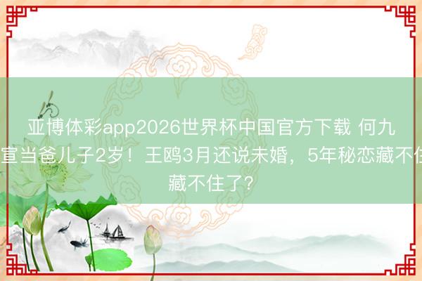 亚博体彩app2026世界杯中国官方下载 何九华官宣当爸儿子2岁!王鸥3月还说未婚,5年秘恋藏不住了?