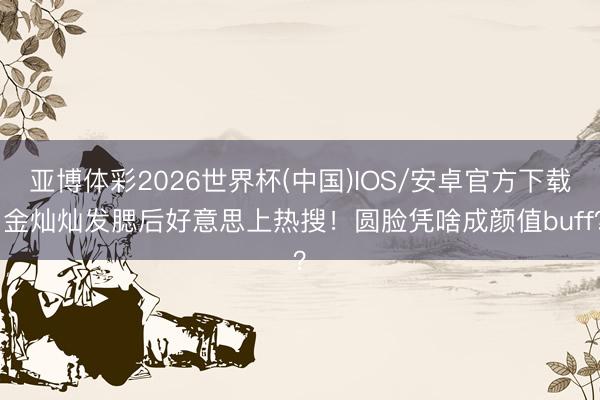 亚博体彩2026世界杯(中国)IOS/安卓官方下载 金灿灿发腮后好意思上热搜!圆脸凭啥成颜值buff?