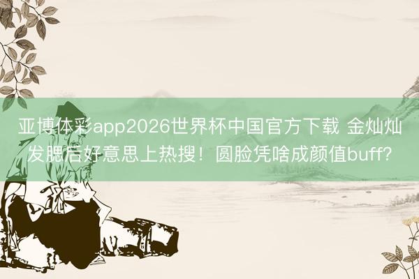 亚博体彩app2026世界杯中国官方下载 金灿灿发腮后好意思上热搜！圆脸凭啥成颜值buff？