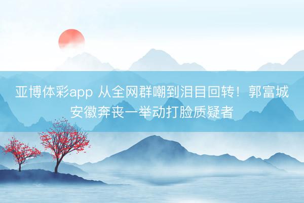 亚博体彩app 从全网群嘲到泪目回转!郭富城安徽奔丧一举动打脸质疑者