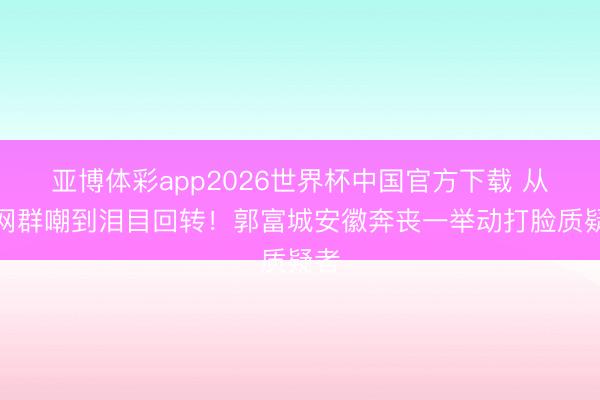 亚博体彩app2026世界杯中国官方下载 从全网群嘲到泪目回转!郭富城安徽奔丧一举动打脸质疑者