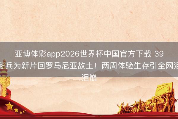 亚博体彩app2026世界杯中国官方下载 39岁冬兵为新片回罗马尼亚故土！两周体验生存引全网泪崩